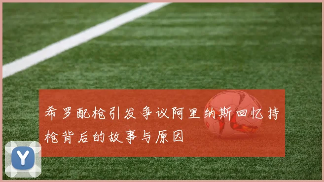 希罗配枪引发争议阿里纳斯回忆持枪背后的故事与原因