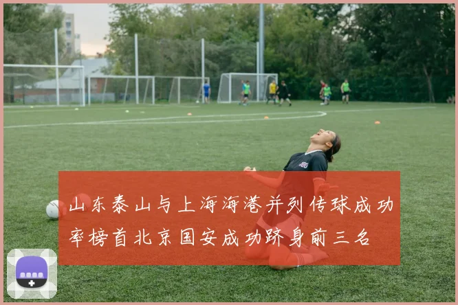 山东泰山与上海海港并列传球成功率榜首北京国安成功跻身前三名