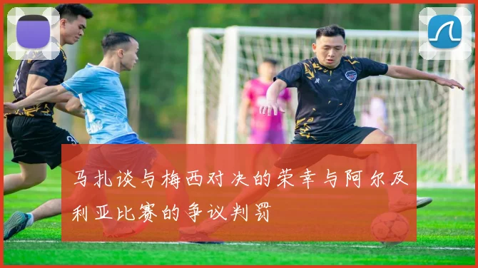 马扎谈与梅西对决的荣幸与阿尔及利亚比赛的争议判罚