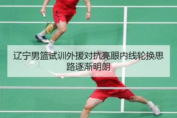 辽宁男篮试训外援对抗亮眼内线轮换思路逐渐明朗