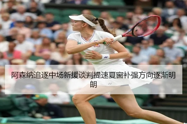 阿森纳追逐中场新援谈判提速夏窗补强方向逐渐明朗