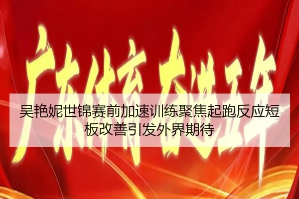 吴艳妮世锦赛前加速训练聚焦起跑反应短板改善引发外界期待
