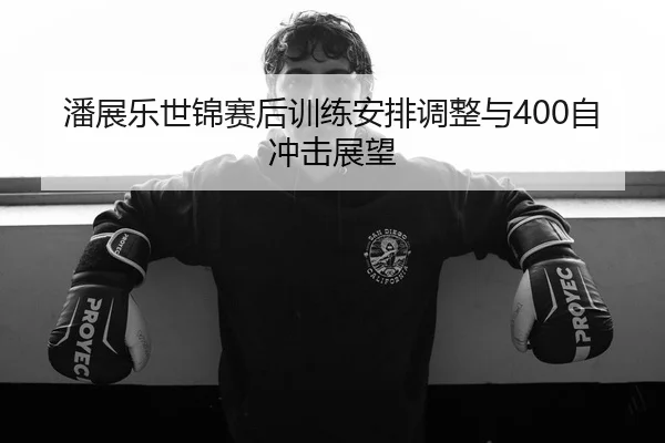潘展乐世锦赛后训练安排调整与400自冲击展望