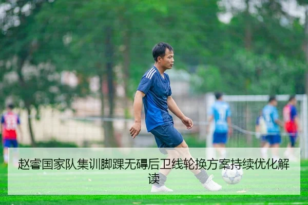 赵睿国家队集训脚踝无碍后卫线轮换方案持续优化解读